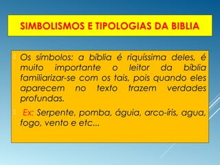 SIMBOLISMOS E TIPOLOGIAS DA BIBLIA
 Os símbolos: a bíblia é riquíssima deles, é
muito importante o leitor da bíblia
familiarizar-se com os tais, pois quando eles
aparecem no texto trazem verdades
profundas.
 Ex: Serpente, pomba, águia, arco-íris, agua,
fogo, vento e etc...
 