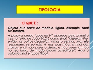 TIPOLOGIA
 O QUE É :
 Objeto que serve de modelo, figura, exemplo, sinal
ou sombra.
 A palavra grega tupos no NT aparece pela primeira
vez no texto de João 20.2.5 como sinal, "disseram-lhe,
então, os outros discípulos: vimos o senhor. Mas ele
respondeu: se eu não vir nas suas mãos o sinal dos
cravos, e ali não puser o dedo, e não puser a mão
no seu lado, de modo algum acreditarei". Aqui a
palavra sinal é tupos (tipo).
 