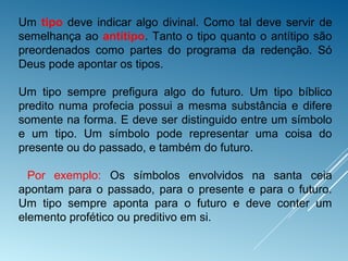 Um tipo deve indicar algo divinal. Como tal deve servir de
semelhança ao antítipo. Tanto o tipo quanto o antítipo são
preordenados como partes do programa da redenção. Só
Deus pode apontar os tipos.
Um tipo sempre prefigura algo do futuro. Um tipo bíblico
predito numa profecia possui a mesma substância e difere
somente na forma. E deve ser distinguido entre um símbolo
e um tipo. Um símbolo pode representar uma coisa do
presente ou do passado, e também do futuro.
Por exemplo: Os símbolos envolvidos na santa ceia
apontam para o passado, para o presente e para o futuro.
Um tipo sempre aponta para o futuro e deve conter um
elemento profético ou preditivo em si.
 