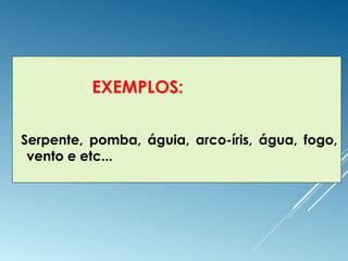 EXEMPLOS:
Serpente, pomba, águia, arco-íris, água, fogo,
vento e etc...
 