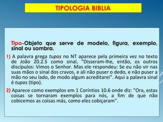 TIPOLOGIA BIBLIA
 Tipo-Objeto que serve de modelo, figura, exemplo,
sinal ou sombra.
1) A palavra grega tupos no NT aparece pela primeira vez no texto
de João 20.2.5 como sinal, "Disseram-lhe, então, os outros
discípulos: Vimos o Senhor. Mas ele respondeu: Se eu não vir nas
suas mãos o sinal dos cravos, e ali não puser o dedo, e não puser a
mão no seu lado, de modo algum acreditarei". Aqui a palavra sinal
é tupos (tipo).
2) Aparece como exemplos em 1 Coríntios 10.6 onde diz: "Ora, estas
coisas se tornaram exemplos para nós, a fim de que não
cobicemos as coisas más, como eles cobiçaram".
 