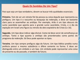 Quais Os Sentidos De Um Tipo?
Para que seja um tipo verdadeiro, devem-se buscar três qualidades essenciais:
Primeiro. Tem de ser um retrato fiel da pessoa ou coisa daquilo que representa ou
prefigura. Um tipo é o rascunho ou bosquejo da redenção, e deve ser bastante
claro para se assemelhar ao antítipo. Por exemplo, Arão é um tipo obscuro do
sumo sacerdote que aponta para o grande sumo sacerdote, Cristo, e o dia da
expiação em Israel uma figura ou retrato da obra expiatória de Cristo (Lv 16).
Segundo. Um tipo deve indicar algo divinal. Como tal deve servir de semelhança ao
antítipo. Tanto o tipo quanto o antítipo são preordenados como partes do
programa da redenção. Só Deus pode apontar os tipos.
Terceiro. Um tipo sempre prefigura algo do futuro. Um tipo bíblico predito numa
profecia possui a mesma substância e difere somente na forma. E deve ser
distinguido entre um símbolo e um tipo. Um símbolo pode representar uma coisa
do presente ou do passado, e também do futuro.
 
