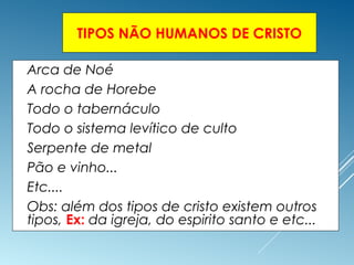 TIPOS NÃO HUMANOS DE CRISTO
 Arca de Noé
 A rocha de Horebe
 Todo o tabernáculo
 Todo o sistema levítico de culto
 Serpente de metal
 Pão e vinho...
 Etc....
 Obs: além dos tipos de cristo existem outros
tipos, Ex: da igreja, do espirito santo e etc...
 