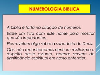 NUMEROLOGIA BIBLICA
 A bíblia é farta na citação de números,
 Existe um livro com este nome para mostrar
que são importantes.
 Eles revelam algo sobre a sabedoria de Deus.
 Obs: não reconhecemos nenhum misticismo a
respeito deste assunto, apenas servem de
significância espiritual em nosso entender.
 