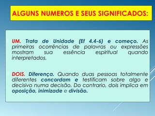 ALGUNS NUMEROS E SEUS SIGNIFICADOS:
 UM. Trata de Unidade (Ef 4.4-6) e começo. As
primeiras ocorrências de palavras ou expressões
mostram sua essência espiritual quando
interpretados.
 DOIS. Diferença. Quando duas pessoas totalmente
diferentes concordam e testificam sobre algo e
decisivo numa decisão. Do contrario, dois implica em
oposição, inimizade e divisão.
 