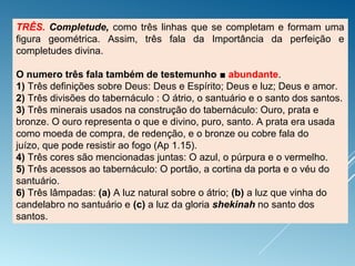 TRÊS. Completude, como três linhas que se completam e formam uma
figura geométrica. Assim, três fala da Importância da perfeição e
completudes divina.
O numero três fala também de testemunho ■ abundante.
1) Três definições sobre Deus: Deus e Espírito; Deus e luz; Deus e amor.
2) Três divisões do tabernáculo : O átrio, o santuário e o santo dos santos.
3) Três minerais usados na construção do tabernáculo: Ouro, prata e
bronze. O ouro representa o que e divino, puro, santo. A prata era usada
como moeda de compra, de redenção, e o bronze ou cobre fala do
juízo, que pode resistir ao fogo (Ap 1.15).
4) Três cores são mencionadas juntas: O azul, o púrpura e o vermelho.
5) Três acessos ao tabernáculo: O portão, a cortina da porta e o véu do
santuário.
6) Três lâmpadas: (a) A luz natural sobre o átrio; (b) a luz que vinha do
candelabro no santuário e (c) a luz da gloria shekinah no santo dos
santos.
 