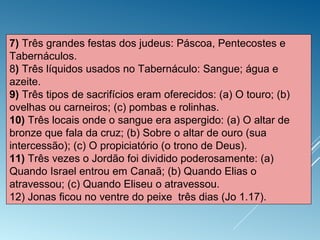7) Três grandes festas dos judeus: Páscoa, Pentecostes e
Tabernáculos.
8) Três líquidos usados no Tabernáculo: Sangue; água e
azeite.
9) Três tipos de sacrifícios eram oferecidos: (a) O touro; (b)
ovelhas ou carneiros; (c) pombas e rolinhas.
10) Três locais onde o sangue era aspergido: (a) O altar de
bronze que fala da cruz; (b) Sobre o altar de ouro (sua
intercessão); (c) O propiciatório (o trono de Deus).
11) Três vezes o Jordão foi dividido poderosamente: (a)
Quando Israel entrou em Canaã; (b) Quando Elias o
atravessou; (c) Quando Eliseu o atravessou.
12) Jonas ficou no ventre do peixe três dias (Jo 1.17).
 