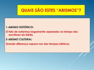 QUAIS SÃO ESTES “ABISMOS”?
1-ABISMO HISTÓRICO:
O fato de estarmos largamente separados no tempo dos
escritores da bíblia.
2-ABISMO CULTURAL:
Grande diferença separa nos dos tempos bíblicos.
 