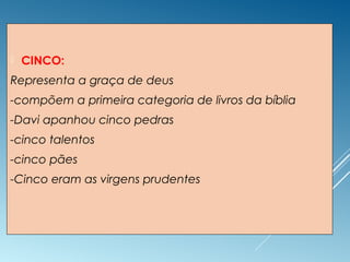  CINCO:
Representa a graça de deus
-compõem a primeira categoria de livros da bíblia
-Davi apanhou cinco pedras
-cinco talentos
-cinco pães
-Cinco eram as virgens prudentes
 