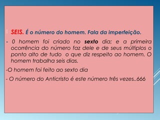  SEIS. É o número do homem. Fala da imperfeição.
- 0 homem foi criado no sexto dia; e a primeira
ocorrência do número faz dele e de seus múltiplos o
ponto alto de tudo o que diz respeito ao homem. O
homem trabalha seis dias.
-O homem foi feito ao sexto dia
- O número do Anticristo é este número três vezes..666
 