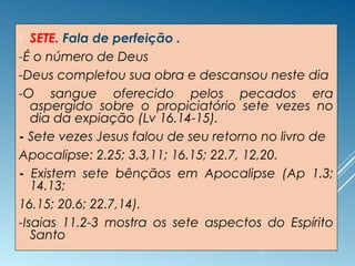  SETE. Fala de perfeição .
-É o número de Deus
-Deus completou sua obra e descansou neste dia
-O sangue oferecido pelos pecados era
aspergido sobre o propiciatório sete vezes no
dia da expiação (Lv 16.14-15).
- Sete vezes Jesus falou de seu retorno no livro de
Apocalipse: 2.25; 3.3,11; 16.15; 22.7, 12,20.
- Existem sete bênçãos em Apocalipse (Ap 1.3;
14.13;
16.15; 20.6; 22.7,14).
-Isaias 11.2-3 mostra os sete aspectos do Espírito
Santo
 