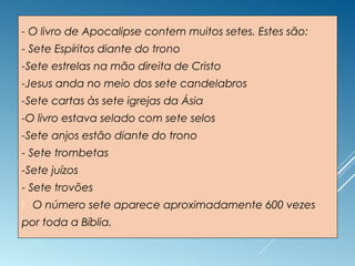 - O livro de Apocalipse contem muitos setes. Estes são:
- Sete Espíritos diante do trono
-Sete estrelas na mão direita de Cristo
-Jesus anda no meio dos sete candelabros
-Sete cartas às sete igrejas da Ásia
-O livro estava selado com sete selos
-Sete anjos estão diante do trono
- Sete trombetas
-Sete juízos
- Sete trovões
 O número sete aparece aproximadamente 600 vezes
por toda a Bíblia.
 