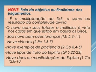  NOVE. Fala do objetivo ou finalidade dos
julgamentos.
- É a multiplicação de 3x3, a soma ou
resultado da completude divina.
-O nove com seus fatores e múltiplos é visto
nos casos em que estão em pauta os juízos.
- São nove bem-aventuranças (Mt 5.3-11)
- Nove virtudes (2 Pe 1.5-7)
-Nove exemplos de paciência (2 Co 6.4-5)
-Nove tipos de fruto do Espírito (Gl 5.22-23)
-Nove dons ou manifestações do Espírito (1 Co
12.8-10
 