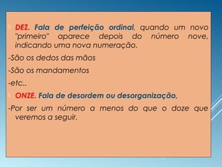  DEZ. Fala de perfeição ordinal, quando um novo
"primeiro" aparece depois do número nove,
indicando uma nova numeração.
-São os dedos das mãos
-São os mandamentos
-etc..
 ONZE. Fala de desordem ou desorganização,
-Por ser um número a menos do que o doze que
veremos a seguir.
 