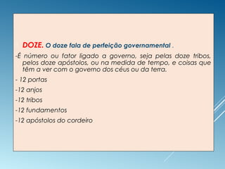  DOZE. O doze fala de perfeição governamental .
-É número ou fator ligado a governo, seja pelas doze tribos,
pelos doze apóstolos, ou na medida de tempo, e coisas que
têm a ver com o governo dos céus ou da terra.
- 12 portas
-12 anjos
-12 tribos
-12 fundamentos
-12 apóstolos do cordeiro
 