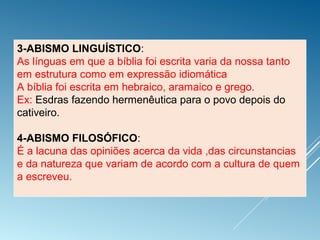 :
3-ABISMO LINGUÍSTICO:
As línguas em que a bíblia foi escrita varia da nossa tanto
em estrutura como em expressão idiomática
A bíblia foi escrita em hebraico, aramaico e grego.
Ex: Esdras fazendo hermenêutica para o povo depois do
cativeiro.
4-ABISMO FILOSÓFICO:
É a lacuna das opiniões acerca da vida ,das circunstancias
e da natureza que variam de acordo com a cultura de quem
a escreveu.
 