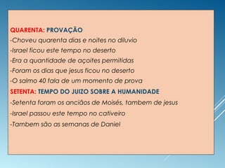 QUARENTA: PROVAÇÃO
-Choveu quarenta dias e noites no diluvio
-Israel ficou este tempo no deserto
-Era a quantidade de açoites permitidas
-Foram os dias que jesus ficou no deserto
-O salmo 40 fala de um momento de prova
SETENTA: TEMPO DO JUIZO SOBRE A HUMANIDADE
-Setenta foram os anciãos de Moisés, tambem de jesus
-Israel passou este tempo no cativeiro
-Tambem são as semanas de Daniel
 