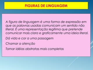 FIGURAS DE LINGUAGEM
 A figura de linguagem é uma forma de expressão em
que as palavras usadas comunicam um sentido não
literal. É uma representação legítima que pretende
comunicar mais clara e graficamente uma ideia literal.
 Dá vida e cor a uma passagem
 Chamar a atenção
 Tornar idéias abstratas mais completas
 