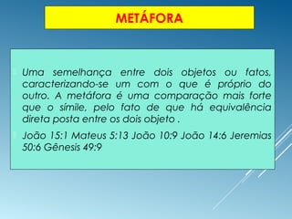 METÁFORA
 Uma semelhança entre dois objetos ou fatos,
caracterizando-se um com o que é próprio do
outro. A metáfora é uma comparação mais forte
que o símile, pelo fato de que há equivalência
direta posta entre os dois objeto .
 João 15:1 Mateus 5:13 João 10:9 João 14:6 Jeremias
50:6 Gênesis 49:9
 