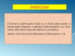 SINÉDOQUE
 É tomar a parte pelo todo ou o todo pela parte, o
plural pelo singular, o gênero pela espécie, ou vice-
versa. Ela trata mais de idéias e conceitos
 Salmo 16:9 Atos 24:5 Gênesis 6:12 Romanos 1:16
 