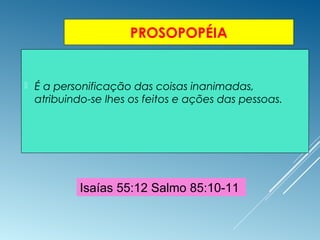 PROSOPOPÉIA
 É a personificação das coisas inanimadas,
atribuindo-se lhes os feitos e ações das pessoas.
Isaías 55:12 Salmo 85:10-11
 