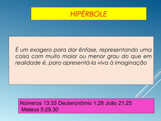 HIPÉRBOLE
 É um exagero para dar ênfase, representando uma
coisa com muito maior ou menor grau do que em
realidade é, para apresentá-la viva à imaginação
Números 13:33 Deuteronômio 1:28 João 21:25
Mateus 5:29,30
 