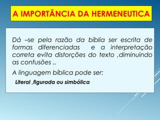A IMPORTÂNCIA DA HERMENEUTICA
 Dá –se pela razão da bíblia ser escrita de
formas diferenciadas e a interpretação
correta evita distorções do texto ,diminuindo
as confusões ..
 A linguagem bíblica pode ser:
Literal ,figurada ou simbólica
 