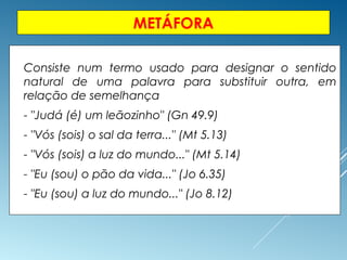 METÁFORA
 Consiste num termo usado para designar o sentido
natural de uma palavra para substituir outra, em
relação de semelhança
 - "Judá (é) um leãozinho" (Gn 49.9)
 - "Vós (sois) o sal da terra..." (Mt 5.13)
 - "Vós (sois) a luz do mundo..." (Mt 5.14)
 - "Eu (sou) o pão da vida..." (Jo 6.35)
 - "Eu (sou) a luz do mundo..." (Jo 8.12)
 
