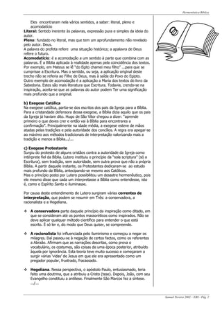 Hermenêutica Bíblica
Samuel Pereira 2002 – EBS - Pág. 2
Eles encontraram nela vários sentidos, a saber: literal, pleno e
acomodatício
Literal: Sentido inerente às palavras, expressão pura e simples da ideia do
autor.
Pleno: fundado no literal, mas que tem um aprofundamento não revelado
pelo autor. Deus.
A palavra do profeta refere uma situação histórica; a apalavra de Deus
refere o futuro.
Acomodatício: é a acomodação a um sentido à parte que combina com as
palavras. É a Bíblia aplicada à realidade apenas pela coincidência dos textos.
Por exemplo, em Mateus se lê “do Egito chamei meu filho” ...para que se
cumprisse a Escritura. Mas o sentido, ou seja, a aplicação original deste
trecho não se referia ao Filho de Deus, mas à saída do Povo do Egipto.
Outro exemplo de acomodação é a aplicação a Maria dos textos do livro da
Sabedoria. Estes são mais literatura que Escritura. Todavia, crendo-se na
inspiração, aceita-se que as palavras do autor podem Ter uma significação
mais profundo que a original.
b) Exegese Católica
Na exegese católica, partia-se dos escritos dos pais da Igreja para a Bíblia.
Para a cristandade defensora dessa exegese, a Bíblia dizia aquilo que os pais
da Igreja já haviam dito. Hugo de São Vítor chegou a dizer: “aprende
primeiro o que deves crer e então vai à Bíblia para encontrares a
confirmação”. Principalmente na idade média, a exegese esteve de mãos
atadas pelas tradições e pela autoridade dos concílios. A regra era apegar-se
ao máximo aos métodos tradicionais de interpretação valorizando mais a
tradição e menos a Bíblia.../...
c) Exegese Protestante
Surgiu do protesto de alguns cristãos contra a autoridade da Igreja como
intérprete fiel da Bíblia. Lutero instituiu o princípio da “sola scriptura” (só a
Escritura), sem tradição, sem autoridade, sem outra prova que não a própria
Bíblia. A partir daquele instante, os Protestantes dedicaram-se ao estudo
mais profundo da Bíblia, antecipando-se mesmo aos Católicos.
Mas o princípio posto por Lutero possibilitou um desastre hermenêutico, pois
ele mesmo disse que cada um interpretasse a Bíblia como entendesse, isto
é, como o Espírito Santo o iluminasse.
Por causa deste entendimento de Lutero surgiram várias correntes de
interpretação, que podem se resumir em Três: a conservadora, a
racionalista e a Hegeliana.
A conservadora parte daquele princípio da inspiração como ditado, em
que se consideram até os pontos massoréticos como inspirados. Não se
deve aplicar qualquer método científico para entender o que está
escrito. É só ler e, do modo que Deus quiser, se compreende.
A racionalista foi influenciada pelo iluminismo e começou a negar os
milagres. Daí passou-se à negação de certos factos, como os referentes
a Abraão. Afirmam que as narrações descritas, como prova o
vocabulário, os costumes, são coisas de uma época posterior, atribuído
àquela por ignorância. Esta teoria teve muito sucesso e começaram a
surgir várias ‘vidas’ de Jesus em que ele era apresentado como um
pregador popular, frustrado, fracassado.
Hegeliana. Nessa perspectiva, o apóstolo Paulo, entusiasmado, teria
feito uma doutrina, que a atribuiu a Cristo (tese). Depois, João, com seu
Evangelho constituiu a antítese. Finalmente São Marcos fez a síntese.
.../...
 