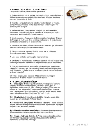 Hermenêutica Bíblica
Samuel Pereira 2002 – EBS - Pág. 3
3 – PRINCÍPIOS BÁSICOS DE EXEGESE
Dez princípios básicos para a Interpretação Bíblica
1. Denomina-se princípio da unidade escriturística. Sob a inspiração divina a
Bíblia ensina apenas uma teologia. Não pode haver diferença doutrinária
entre um livro e outro da Bíblia;
2. Aprender a ler cuidadosamente o texto .Ter atenção com as virgulas,
pontos finais e parágrafos, pontos de exclamação e interrogação, dois
pontos e ponto e virgula.
3. A Bíblia interpreta a própria Bíblia. Este princípio vem da Reforma
Protestante. O sentido mais claro e mais fácil de uma passagem explica
outra com o sentido mais difícil e mais obscuro.
4. Jamais esquecer a Regra Áurea da Interpretação, chamada por Orígenes
de Analogia da Fé. O texto deve ser interpretado através do conjunto das
Escrituras e nunca através de textos isolados.
5. Sempre ter em vista o contexto. Ler o que está antes e o que vem depois
para concluir aquilo que o autor tinha em mente.
6. Primeiro procura-se o sentido literal, a menos que as evidências
demonstrem que este é figurativo.
7. Ler o texto em todas nas traduções mais verosímeis.
8. O trabalho de interpretação é científico e espiritual, por isso deve ser feito
com isenção de ânimo e tentando-se desprender de qualquer preconceito .
9. Fazer algumas perguntas relacionadas com a passagem para chegar a
conclusões circunstanciais. Por exemplo: a) Quem escreveu? b) Quando e
onde foi escrito? c) Qual o tema ou a razão principal do escritor? d) A quem
se dirigiu o escritor?
10. Feita a exegese, se o resultado obtido contrariar os princípios
fundamentais da Bíblia, ele deve ser colocado de lado.
4 - A LINGUAGEM DA BÍBLIA
4.1 – Inspiração Divina. Segundo o testemunho da própria Escritura
Sagrada, ela foi divinamente inspirada, útil para o ensino, para a
repreensão, para a correcção, para a educação na justiça, com o fim do
homem de Deus ser perfeito, e perfeitamente habilitado para toda boa
obra”. Numa palavra, a Escritura tem por objectivo fazer o homem “sábio
para a salvação pela fé em Cristo Jesus” (II Tm.3.15,16).
4.2 – Simplicidade. O entendimento da bíblia é simples para o sábio .
(Aquele que tem a instrução Professor Deus).
4.3 – Exortações, Obrigações, Promessas e Deveres . A cada passo as
páginas da biblia revela grandes princípios cristãos expressos em linguagem
simples e clara, evidente e palpável.
4.4 – História, narrativas e profecias. A forma descritiva das passagens
difere dos autores humanos, mas não altera o principio divino.
4.5 – Grego e Hebraico. Os textos do Antigo testamento estão escritos
em Hebraico, língua dos judeus enquanto que os escritos do Novo
Testamento foram escritos em Grego.
 