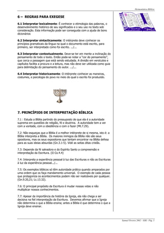Hermenêutica Bíblica
Samuel Pereira 2002 – EBS - Pág. 5
6 – REGRAS PARA EXEGESE
6.1 Interpretar lexicalmente: É conhecer a etimologia das palavras, o
desenvolvimento histórico de seu significados e o seu uso no texto sob
consideração. Esta informação pode ser conseguida com a ajuda de bons
dicionários
6.2 Interpretar sintacticamente: O intérprete deve conhecer os
princípios gramaticais da língua na qual o documento está escrito, para
primeiro, ser interpretado como foi escrito. .../...
6.3 Interpretar contextualmente. Deve-se ter em mente a inclinação do
pensamento de todo o texto. Então pode-se notar a “cor do pensamento”,
que cerca a passagem que está sendo estudada. A divisão em versículos e
capítulos facilita a procura e a leitura, mas não deve ser utilizada como guia
para delimitação do pensamento do autor. .../...
6.4 Interpretar historicamente: O intérprete conhecer as maneiras,
costumes, e psicologia do povo no meio do qual o escrito foi produzido.
7. PRINCÍPIOS DE INTERPRETAÇÃO BÍBLICA
7.1 : Estuda a Bíblia partindo do pressuposto de que ela é a autoridade
suprema em questões de religião, fé e doutrina. A autoridade tem a ver
com a vontade, com a obediência e com o fazer (Mt.7.29).
7.2: Não esqueças que a Bíblia é a melhor intérprete de si mesma, isto é: a
Bíblia interpreta a Bíblia. Os maiores inimigos da Bíblia não são seus
opositores, mas os seus expositores que tentam encontrar na Bíblia defesa
para as suas ideias absurdas (Gn.3.1-5). Vidé as seitas ditas cristãs.
7.3: Depende da fé salvadora e do Espírito Santo a compreensão e
interpretação da Escritura. (II Co.4.4)
7.4: Interpreta a experiência pessoal à luz das Escrituras e não as Escrituras
à luz da experiência pessoal.../...
7.5: Os exemplos bíblicos só têm autoridade prática quando amparados por
uma ordem que os faça mandamento universal. O exemplo de cada pessoa
que protagoniza os acontecimentos podem não ser realizáveis por qualquer.
(Gn.9.20,21; Lc.13.32).
7.6: O principal propósito da Escritura é mudar nossas vidas e não
multiplicar nossos conhecimentos.
7.7: Apesar da importância da história da Igreja, ela não chega a ser
decisiva na fiel interpretação da Escritura. Devemos afirmar que a Igreja
não determina o que a Bíblia ensina; antes a Bíblia é que determina o que a
Igreja deve ensinar.
 