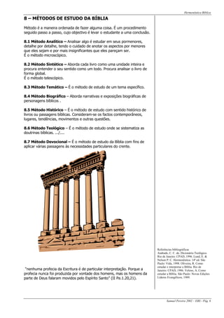 Hermenêutica Bíblica
Samuel Pereira 2002 – EBS - Pág. 6
8 – MÉTODOS DE ESTUDO DA BÍBLIA
Método é a maneira ordenada de fazer alguma coisa. É um procedimento
seguido passo a passo, cujo objectivo é levar o estudante a uma conclusão.
8.1 Método Analítico – Analisar algo é estudar em seus pormenores,
detalhe por detalhe, tendo o cuidado de anotar os aspectos por menores
que eles sejam e por mais insignificantes que eles pareçam ser.
É o método microscópico.
8.2 Método Sintético – Aborda cada livro como uma unidade inteira e
procura entender o seu sentido como um todo. Procura analisar o livro de
forma global.
É o método telescópico.
8.3 Método Temático – É o método de estudo de um tema específico.
8.4 Método Biográfico – Aborda narrativas e exposições biográficas de
personagens bíblicos .
8.5 Método Histórico – É o método de estudo com sentido histórico de
livros ou passagens bíblicas. Consideram-se os factos contemporâneos,
lugares, tendências, movimentos e outras questões.
8.6 Método Teológico – É o método de estudo onde se sistematiza as
doutrinas bíblicas. .../....
8.7 Método Devocional – É o método de estudo da Bíblia com fins de
aplicar várias passagens às necessidades particulares do crente.
“nenhuma profecia da Escritura é de particular interpretação. Porque a
profecia nunca foi produzida por vontade dos homens, mas os homens da
parte de Deus falaram movidos pelo Espírito Santo” (II Pe.1.20,21).
Referências bibliográficas
Andrade, C. C. de. Dicionário Teológico.
Rio de Janeiro: CPAD, 1996. Lund, E. &
Nelson P. C. Hermenêutica. 14ª ed. São
Paulo: Vida, 1998. Oliveira, R. Como
estudar e interpretar a Bíblia. Rio de
Janeiro: CPAD, 1986. Veloso, A. Como
estudar a Bíblia. São Paulo: Novas Edições
Líderes Evangélicos, 1989.
 
