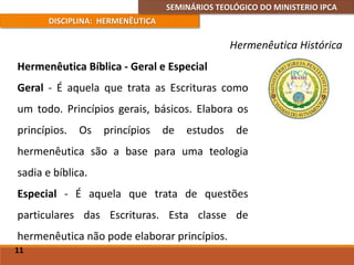 SEMINÁRIOS TEOLÓGICO DO MINISTERIO IPCA
DISCIPLINA: HERMENÊUTICA
Hermenêutica Histórica
Hermenêutica Bíblica - Geral e Especial
Geral - É aquela que trata as Escrituras como
um todo. Princípios gerais, básicos. Elabora os
princípios. Os princípios de estudos de
hermenêutica são a base para uma teologia
sadia e bíblica.
Especial - É aquela que trata de questões
particulares das Escrituras. Esta classe de
hermenêutica não pode elaborar princípios.
11
 