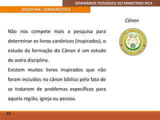 SEMINÁRIOS TEOLÓGICO DO MINISTERIO IPCA
DISCIPLINA: HERMENÊUTICA
Cânon
Não nos compete mais a pesquisa para
determinar os livros canônicos (inspirados), o
estudo da formação do Cânon é um estudo
de outra disciplina.
Existem muitos livros inspirados que não
foram incluídos no cânon bíblico pelo fato de
se tratarem de problemas específicos para
aquela região, igreja ou pessoa.
12
 