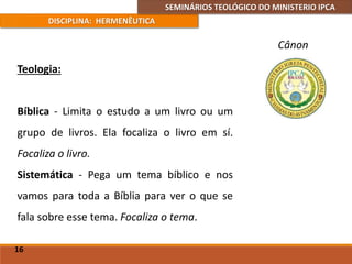 SEMINÁRIOS TEOLÓGICO DO MINISTERIO IPCA
DISCIPLINA: HERMENÊUTICA
Cânon
Teologia:
Bíblica - Limita o estudo a um livro ou um
grupo de livros. Ela focaliza o livro em sí.
Focaliza o livro.
Sistemática - Pega um tema bíblico e nos
vamos para toda a Bíblia para ver o que se
fala sobre esse tema. Focaliza o tema.
16
 