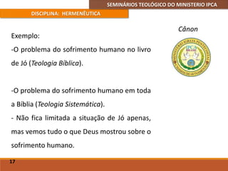 SEMINÁRIOS TEOLÓGICO DO MINISTERIO IPCA
DISCIPLINA: HERMENÊUTICA
Cânon
Exemplo:
-O problema do sofrimento humano no livro
de Jó (Teologia Bíblica).
-O problema do sofrimento humano em toda
a Bíblia (Teologia Sistemática).
- Não fica limitada a situação de Jó apenas,
mas vemos tudo o que Deus mostrou sobre o
sofrimento humano.
17
 