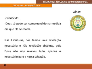 SEMINÁRIOS TEOLÓGICO DO MINISTERIO IPCA
DISCIPLINA: HERMENÊUTICA
Cânon
-Conhecido:
-Deus só pode ser compreendido na medida
em que Ele se revela.
Nas Escrituras, nós temos uma revelação
necessária e não revelação absoluta, pois
Deus não nos revelou tudo, apenas o
necessário para a nossa salvação.
18
 