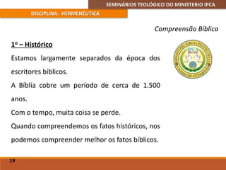 SEMINÁRIOS TEOLÓGICO DO MINISTERIO IPCA
DISCIPLINA: HERMENÊUTICA
Compreensão Bíblica
1o – Histórico
Estamos largamente separados da época dos
escritores bíblicos.
A Bíblia cobre um período de cerca de 1.500
anos.
Com o tempo, muita coisa se perde.
Quando compreendemos os fatos históricos, nos
podemos compreender melhor os fatos bíblicos.
19
 