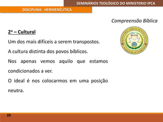 SEMINÁRIOS TEOLÓGICO DO MINISTERIO IPCA
DISCIPLINA: HERMENÊUTICA
Compreensão Bíblica
2o – Cultural
Um dos mais difíceis a serem transpostos.
A cultura distinta dos povos bíblicos.
Nos apenas vemos aquilo que estamos
condicionados a ver.
O ideal é nos colocarmos em uma posição
neutra.
20
 