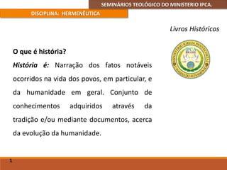 SEMINÁRIOS TEOLÓGICO DO MINISTERIO IPCA.
DISCIPLINA: HERMENÊUTICA
Livros Históricos
O que é história?
História é: Narração dos fatos notáveis
ocorridos na vida dos povos, em particular, e
da humanidade em geral. Conjunto de
conhecimentos adquiridos através da
tradição e/ou mediante documentos, acerca
da evolução da humanidade.
1
 