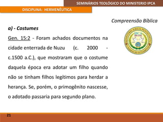 SEMINÁRIOS TEOLÓGICO DO MINISTERIO IPCA
DISCIPLINA: HERMENÊUTICA
Compreensão Bíblica
a) - Costumes
Gen. 15:2 - Foram achados documentos na
cidade enterrada de Nuzu (c. 2000 -
c.1500 a.C.), que mostraram que o costume
daquela época era adotar um filho quando
não se tinham filhos legítimos para herdar a
herança. Se, porém, o primogênito nascesse,
o adotado passaria para segundo plano.
21
 