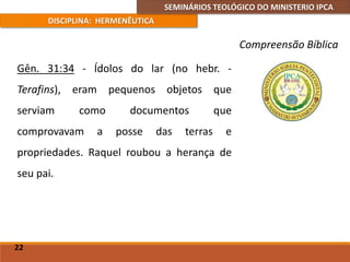 SEMINÁRIOS TEOLÓGICO DO MINISTERIO IPCA
DISCIPLINA: HERMENÊUTICA
Compreensão Bíblica
Gên. 31:34 - Ídolos do lar (no hebr. -
Terafins), eram pequenos objetos que
serviam como documentos que
comprovavam a posse das terras e
propriedades. Raquel roubou a herança de
seu pai.
22
 