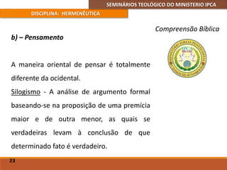 SEMINÁRIOS TEOLÓGICO DO MINISTERIO IPCA
DISCIPLINA: HERMENÊUTICA
Compreensão Bíblica
b) – Pensamento
A maneira oriental de pensar é totalmente
diferente da ocidental.
Silogismo - A análise de argumento formal
baseando-se na proposição de uma premícia
maior e de outra menor, as quais se
verdadeiras levam à conclusão de que
determinado fato é verdadeiro.
23
 