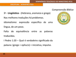 SEMINÁRIOS TEOLÓGICO DO MINISTERIO IPCA
DISCIPLINA: HERMENÊUTICA
Compreensão Bíblica
3o - Lingüístico - (Hebraico, aramaico e grego)
Nas melhores traduções há problemas.
Idiomalismo: expressão específica de uma
língua, de um povo.
Falta de equivalência entre as palavras
traduzidas.
I Pedro 1:20 – Qual é verdadeiro significado da
palavra: (grego = epílucis) = iniciativa, impulso.
25
 