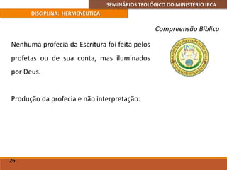 SEMINÁRIOS TEOLÓGICO DO MINISTERIO IPCA
DISCIPLINA: HERMENÊUTICA
Compreensão Bíblica
Nenhuma profecia da Escritura foi feita pelos
profetas ou de sua conta, mas iluminados
por Deus.
Produção da profecia e não interpretação.
26
 