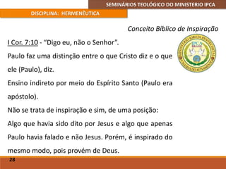 SEMINÁRIOS TEOLÓGICO DO MINISTERIO IPCA
DISCIPLINA: HERMENÊUTICA
Conceito Bíblico de Inspiração
I Cor. 7:10 - “Digo eu, não o Senhor”.
Paulo faz uma distinção entre o que Cristo diz e o que
ele (Paulo), diz.
Ensino indireto por meio do Espírito Santo (Paulo era
apóstolo).
Não se trata de inspiração e sim, de uma posição:
Algo que havia sido dito por Jesus e algo que apenas
Paulo havia falado e não Jesus. Porém, é inspirado do
mesmo modo, pois provém de Deus.
28
 