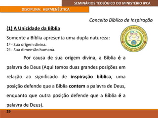 SEMINÁRIOS TEOLÓGICO DO MINISTERIO IPCA
DISCIPLINA: HERMENÊUTICA
Conceito Bíblico de Inspiração
(1) A Unicidade da Bíblia
Somente a Bíblia apresenta uma dupla natureza:
1o - Sua origem divina.
2o - Sua dimensão humana.
Por causa de sua origem divina, a Bíblia é a
palavra de Deus (Aqui temos duas grandes posições em
relação ao significado de inspiração bíblica, uma
posição defende que a Bíblia contem a palavra de Deus,
enquanto que outra posição defende que a Bíblia é a
palavra de Deus).
29
 