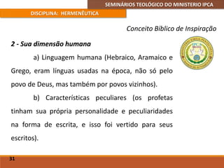 SEMINÁRIOS TEOLÓGICO DO MINISTERIO IPCA
DISCIPLINA: HERMENÊUTICA
Conceito Bíblico de Inspiração
2 - Sua dimensão humana
a) Linguagem humana (Hebraico, Aramaico e
Grego, eram línguas usadas na época, não só pelo
povo de Deus, mas também por povos vizinhos).
b) Características peculiares (os profetas
tinham sua própria personalidade e peculiaridades
na forma de escrita, e isso foi vertido para seus
escritos).
31
 