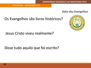 SEMINÁRIOS TEOLÓGICO DO MINISTERIO IPCA
DISCIPLINA: HERMENÊUTICA
Valor dos Evangelhos
Os Evangelhos são livros históricos?
Jesus Cristo viveu realmente?
Disse tudo aquilo que foi escrito?
32
 
