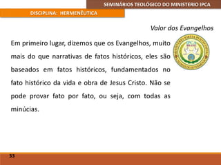 SEMINÁRIOS TEOLÓGICO DO MINISTERIO IPCA
DISCIPLINA: HERMENÊUTICA
Valor dos Evangelhos
Em primeiro lugar, dizemos que os Evangelhos, muito
mais do que narrativas de fatos históricos, eles são
baseados em fatos históricos, fundamentados no
fato histórico da vida e obra de Jesus Cristo. Não se
pode provar fato por fato, ou seja, com todas as
minúcias.
33
 